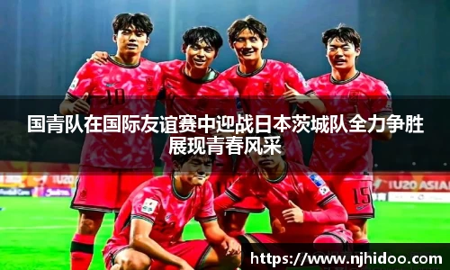 国青队在国际友谊赛中迎战日本茨城队全力争胜展现青春风采